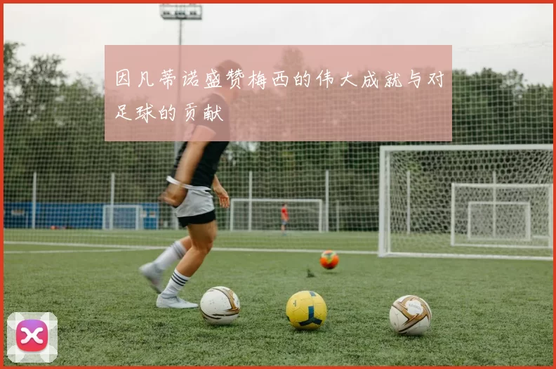 因凡蒂诺盛赞梅西的伟大成就与对足球的贡献