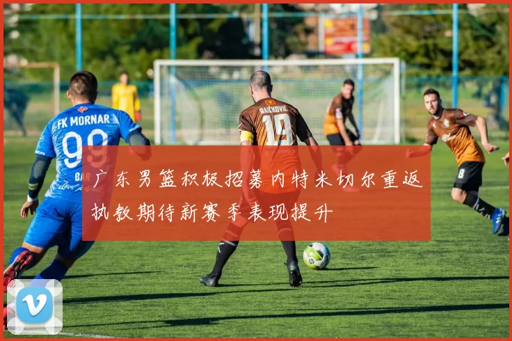 广东男篮积极招募内特米切尔重返执教期待新赛季表现提升