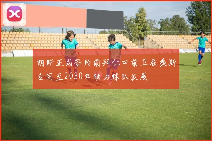 朗斯正式签约前拜仁中前卫屈桑斯合同至2030年助力球队发展