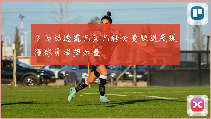 罗马诺透露巴莱巴转会曼联进展缓慢球员渴望加盟