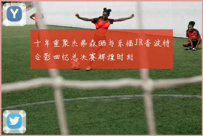 十年重聚杰弗森晒与乐福JR香波特合影回忆总决赛辉煌时刻