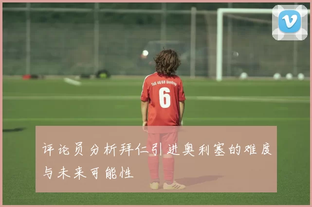 评论员分析拜仁引进奥利塞的难度与未来可能性